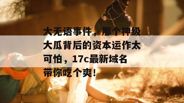 大无语事件，那个神级大瓜背后的资本运作太可怕，17c最新域名带你吃个爽！