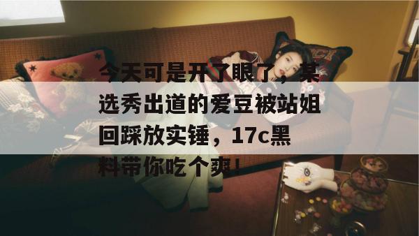 今天可是开了眼了，某选秀出道的爱豆被站姐回踩放实锤，17c黑料带你吃个爽！