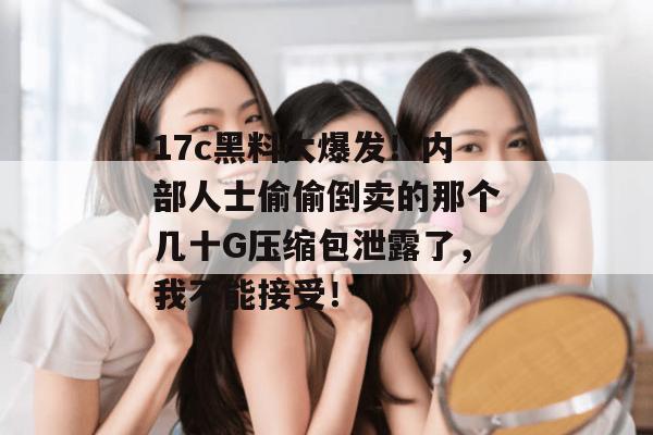 17c黑料大爆发！内部人士偷偷倒卖的那个几十G压缩包泄露了，我不能接受！