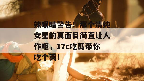 辣眼睛警告！那个清纯女星的真面目简直让人作呕，17c吃瓜带你吃个爽！