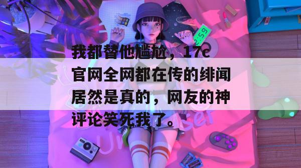 我都替他尴尬，17c官网全网都在传的绯闻居然是真的，网友的神评论笑死我了。