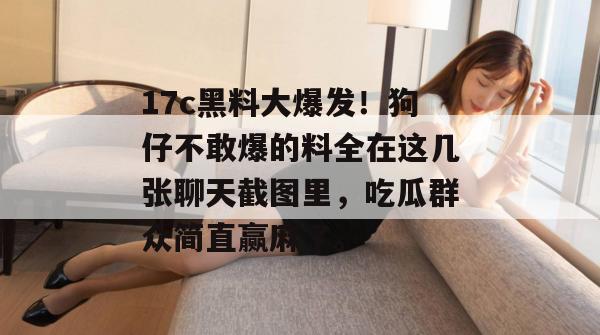 17c黑料大爆发！狗仔不敢爆的料全在这几张聊天截图里，吃瓜群众简直赢麻了。