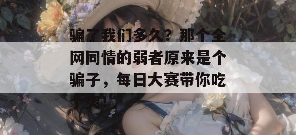 骗了我们多久？那个全网同情的弱者原来是个骗子，每日大赛带你吃个爽！