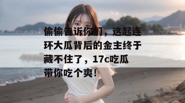 偷偷告诉你们，这起连环大瓜背后的金主终于藏不住了，17c吃瓜带你吃个爽！