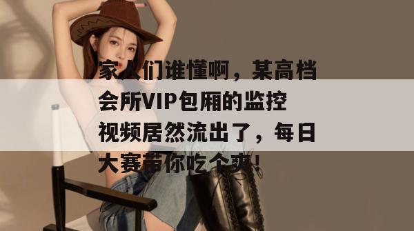 家人们谁懂啊，某高档会所VIP包厢的监控视频居然流出了，每日大赛带你吃个爽！