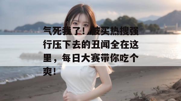 气死我了！被买热搜强行压下去的丑闻全在这里，每日大赛带你吃个爽！