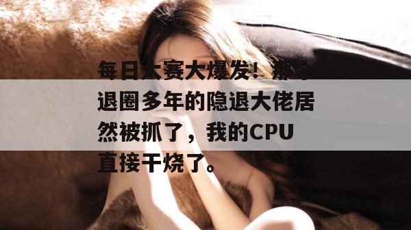 每日大赛大爆发！那个退圈多年的隐退大佬居然被抓了，我的CPU直接干烧了。