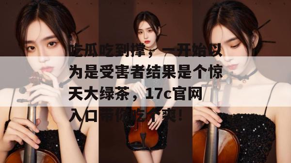 吃瓜吃到撑，一开始以为是受害者结果是个惊天大绿茶，17c官网入口带你吃个爽！
