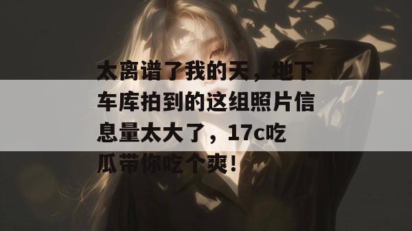 太离谱了我的天，地下车库拍到的这组照片信息量太大了，17c吃瓜带你吃个爽！