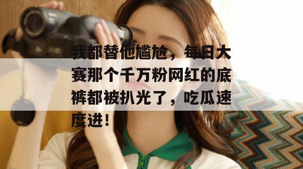我都替他尴尬，每日大赛那个千万粉网红的底裤都被扒光了，吃瓜速度进！