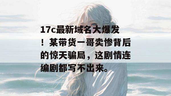 17c最新域名大爆发!某带货一哥卖惨背后的惊天骗局,这剧情连编剧都写不出来。