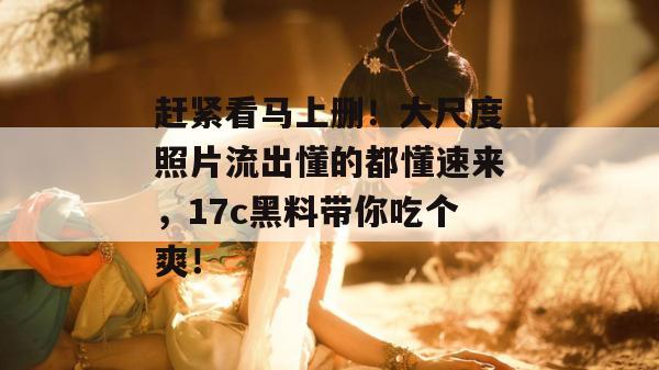 赶紧看马上删！大尺度照片流出懂的都懂速来，17c黑料带你吃个爽！