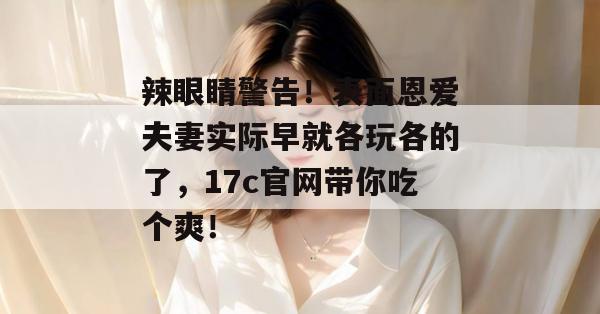 辣眼睛警告！表面恩爱夫妻实际早就各玩各的了，17c官网带你吃个爽！