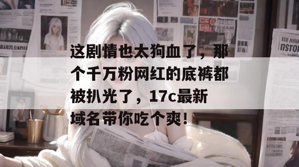 这剧情也太狗血了，那个千万粉网红的底裤都被扒光了，17c最新域名带你吃个爽！