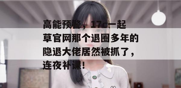 高能预警，17c一起草官网那个退圈多年的隐退大佬居然被抓了，连夜补课！
