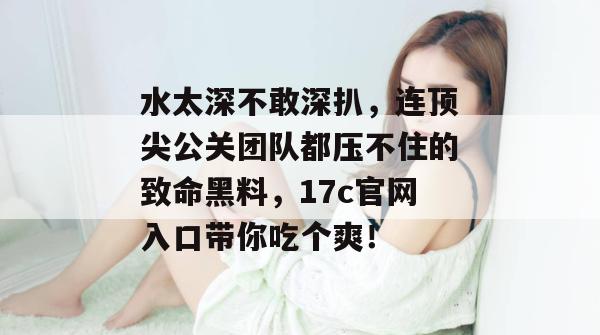 水太深不敢深扒，连顶尖公关团队都压不住的致命黑料，17c官网入口带你吃个爽！