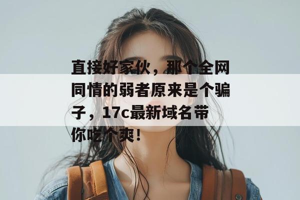 直接好家伙，那个全网同情的弱者原来是个骗子，17c最新域名带你吃个爽！