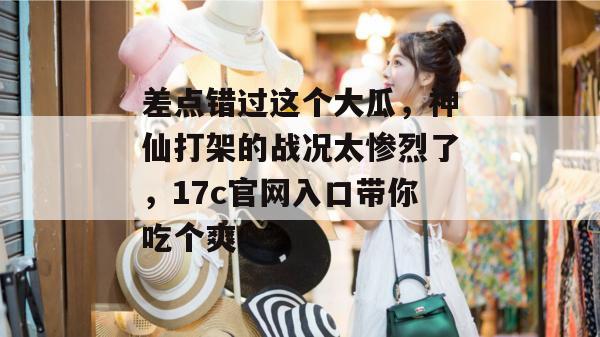 差点错过这个大瓜，神仙打架的战况太惨烈了，17c官网入口带你吃个爽！