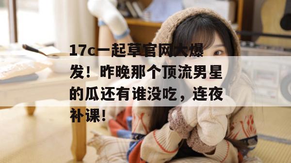 17c一起草官网大爆发!昨晚那个顶流男星的瓜还有谁没吃,连夜补课!