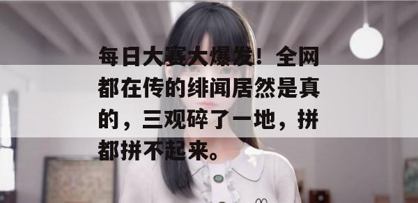 每日大赛大爆发!全网都在传的绯闻居然是真的,三观碎了一地,拼都拼不起来。