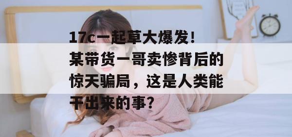 17c一起草大爆发！某带货一哥卖惨背后的惊天骗局，这是人类能干出来的事？