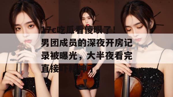 17c吃瓜看傻眼了！男团成员的深夜开房记录被曝光，大半夜看完直接吓精神了。