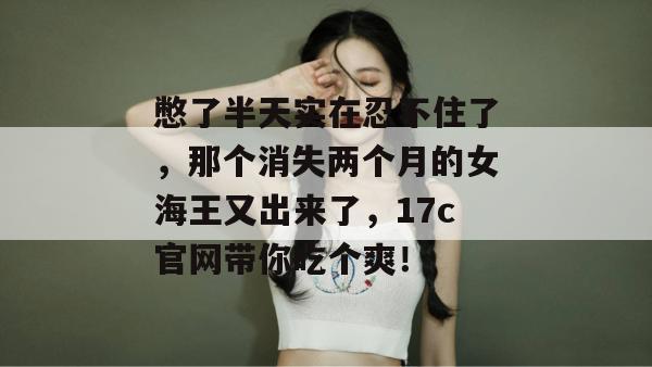 憋了半天实在忍不住了,那个消失两个月的女海王又出来了,17c官网带你吃个爽!
