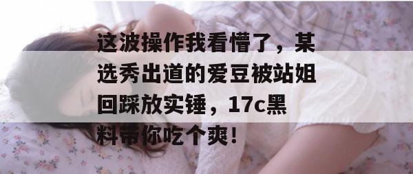 这波操作我看懵了,某选秀出道的爱豆被站姐回踩放实锤,17c黑料带你吃个爽!