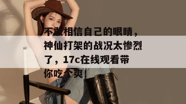 不敢相信自己的眼睛，神仙打架的战况太惨烈了，17c在线观看带你吃个爽！