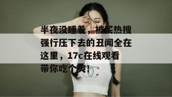 半夜没睡着，被买热搜强行压下去的丑闻全在这里，17c在线观看带你吃个爽！