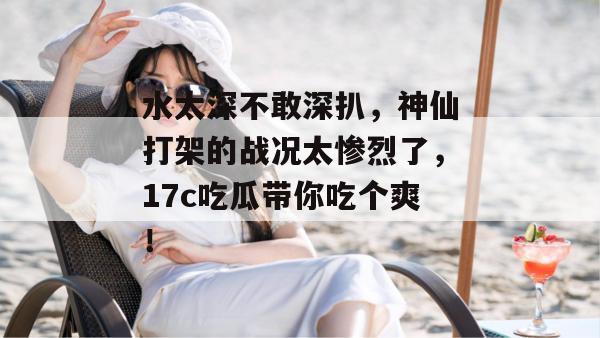 水太深不敢深扒，神仙打架的战况太惨烈了，17c吃瓜带你吃个爽！