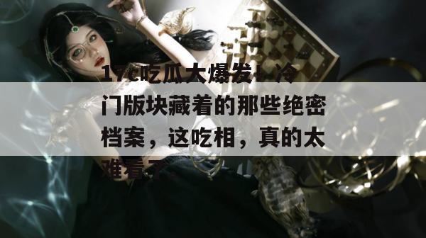 17c吃瓜大爆发！冷门版块藏着的那些绝密档案，这吃相，真的太难看了。