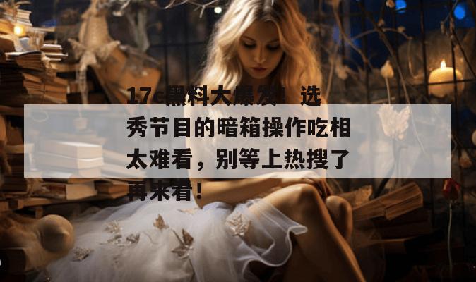 17c黑料大爆发!选秀节目的暗箱操作吃相太难看,别等上热搜了再来看!