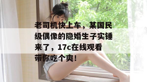老司机快上车，某国民级偶像的隐婚生子实锤来了，17c在线观看带你吃个爽！