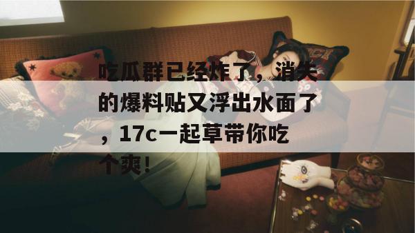 吃瓜群已经炸了，消失的爆料贴又浮出水面了，17c一起草带你吃个爽！
