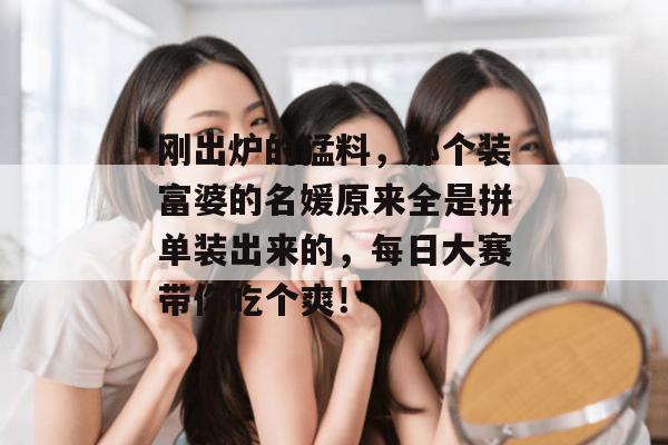 刚出炉的猛料,那个装富婆的名媛原来全是拼单装出来的,每日大赛带你吃个爽!