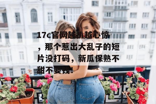 17c官网越扒越心惊，那个惹出大乱子的短片没打码，新瓜保熟不甜不要钱！