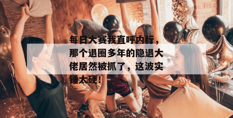 每日大赛我直呼内行，那个退圈多年的隐退大佬居然被抓了，这波实锤太硬！