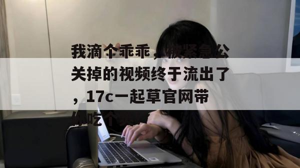 我滴个乖乖，被紧急公关掉的视频终于流出了，17c一起草官网带你吃个爽！