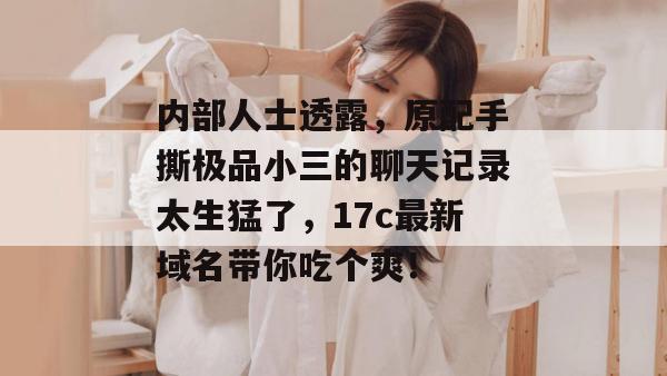 内部人士透露，原配手撕极品小三的聊天记录太生猛了，17c最新域名带你吃个爽！