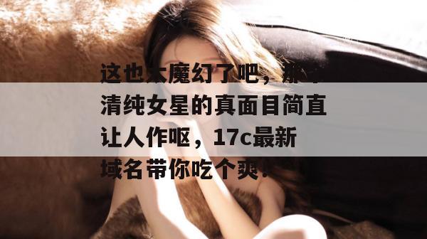 这也太魔幻了吧，那个清纯女星的真面目简直让人作呕，17c最新域名带你吃个爽！
