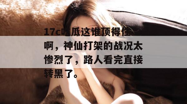 17c吃瓜这谁顶得住啊，神仙打架的战况太惨烈了，路人看完直接转黑了。