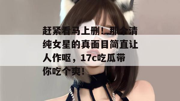 赶紧看马上删！那个清纯女星的真面目简直让人作呕，17c吃瓜带你吃个爽！