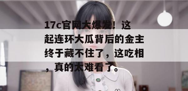 17c官网大爆发！这起连环大瓜背后的金主终于藏不住了，这吃相，真的太难看了。