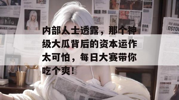 内部人士透露，那个神级大瓜背后的资本运作太可怕，每日大赛带你吃个爽！