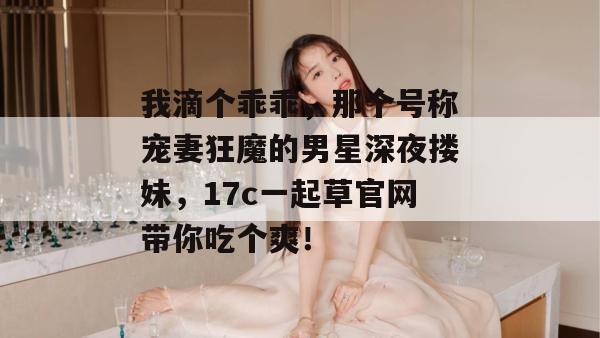 我滴个乖乖，那个号称宠妻狂魔的男星深夜搂妹，17c一起草官网带你吃个爽！