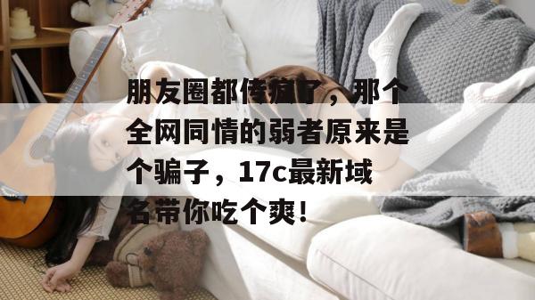 朋友圈都传疯了，那个全网同情的弱者原来是个骗子，17c最新域名带你吃个爽！