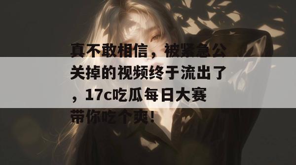 真不敢相信，被紧急公关掉的视频终于流出了，17c吃瓜每日大赛带你吃个爽！