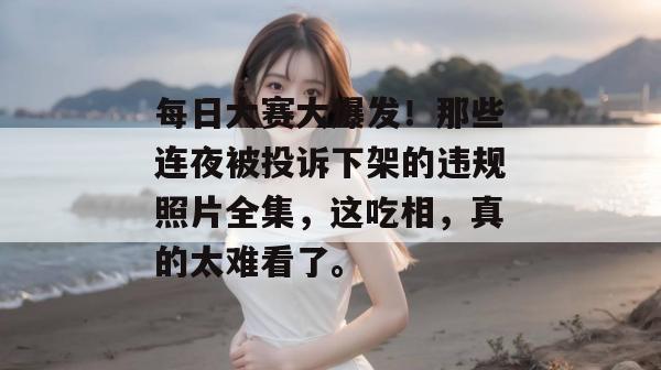 每日大赛大爆发！那些连夜被投诉下架的违规照片全集，这吃相，真的太难看了。