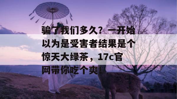 骗了我们多久？一开始以为是受害者结果是个惊天大绿茶，17c官网带你吃个爽！